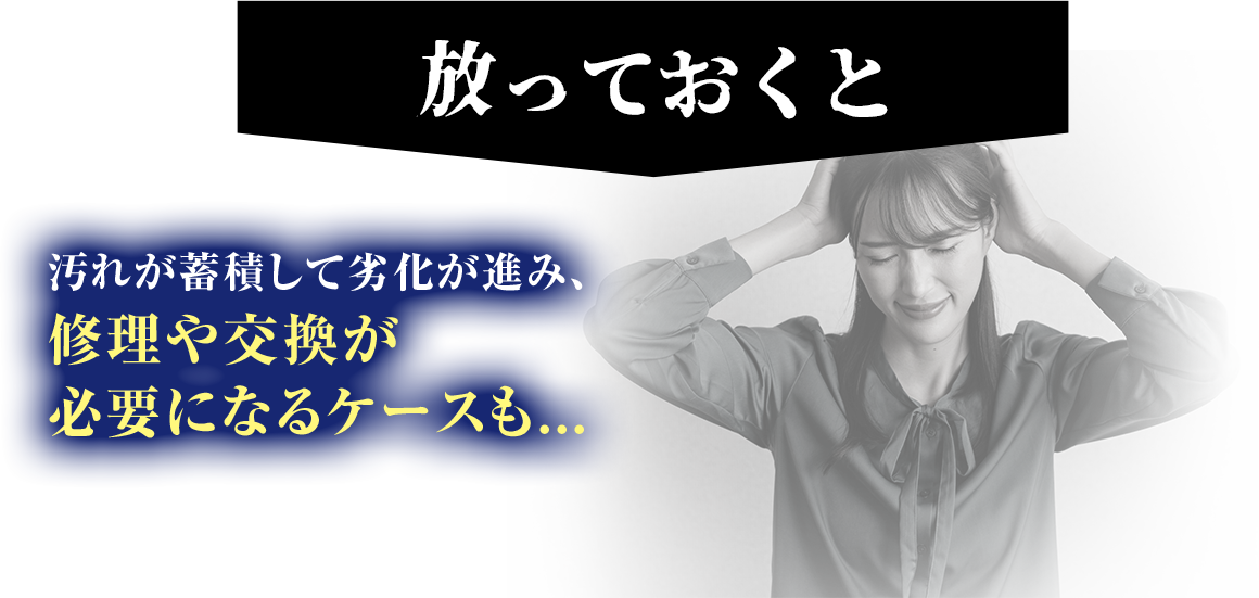 放っておくと、汚れが蓄積して劣化が進み、修理屋交換が必要になるケースも...